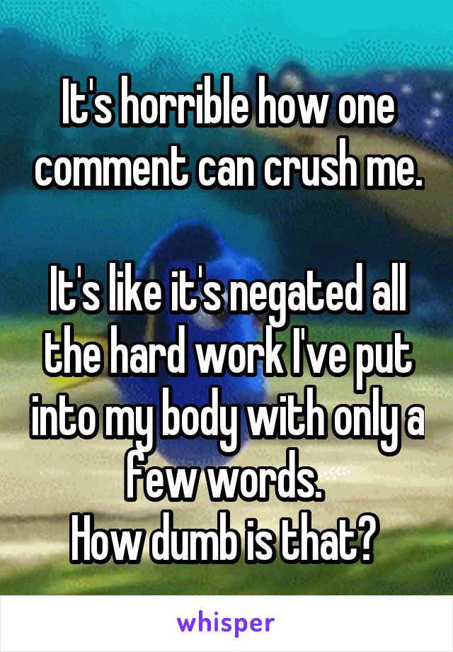 It's horrible how one comment can crush me. 
It's like it's negated all the hard work I've put into my body with only a few words. 
How dumb is that? 