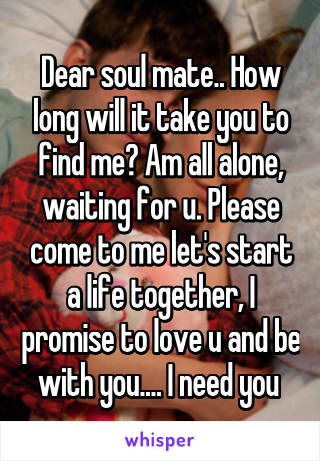 Dear soul mate.. How long will it take you to find me? Am all alone, waiting for u. Please come to me let's start a life together, I promise to love u and be with you.... I need you 