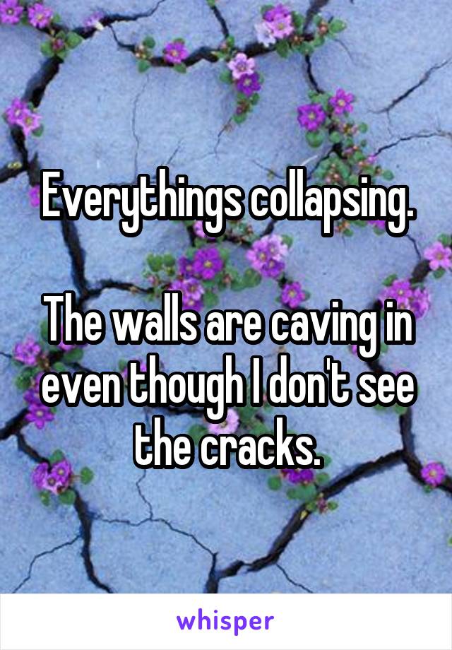 Everythings collapsing.

The walls are caving in even though I don't see the cracks.