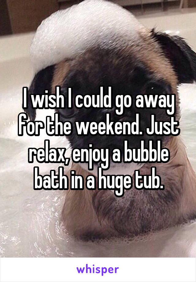 I wish I could go away for the weekend. Just relax, enjoy a bubble bath in a huge tub.