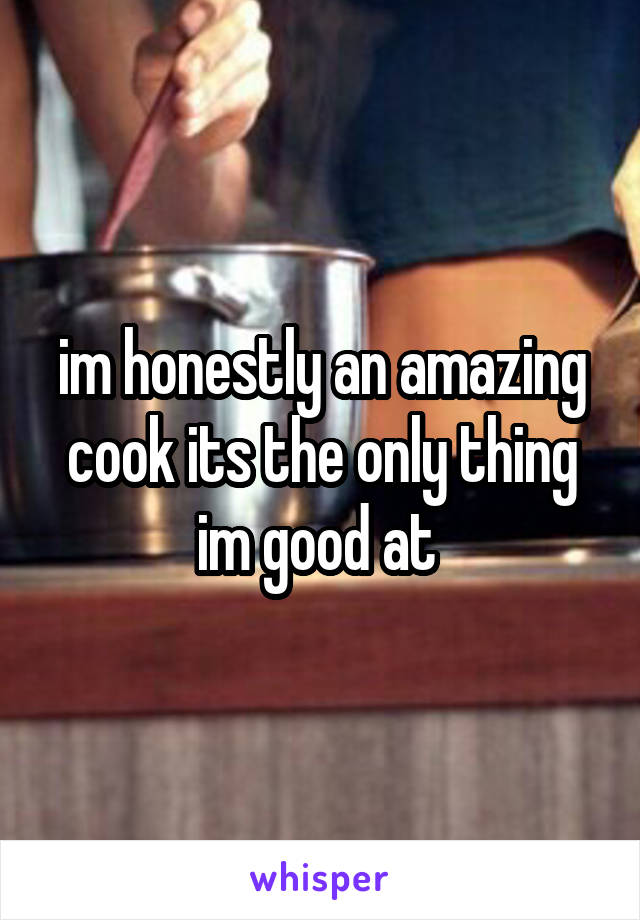 im honestly an amazing cook its the only thing im good at 