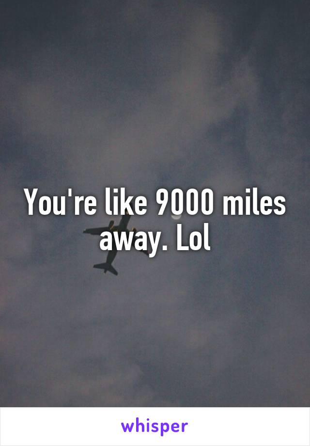 You're like 9000 miles away. Lol