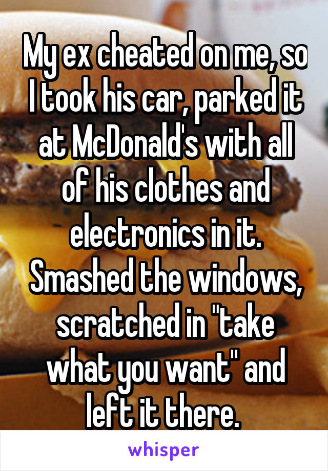 My ex cheated on me, so I took his car, parked it at McDonald's with all of his clothes and electronics in it. Smashed the windows, scratched in "take what you want" and left it there. 