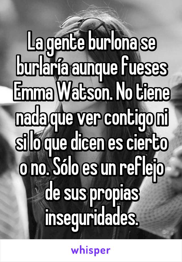 La gente burlona se burlaría aunque fueses Emma Watson. No tiene nada que ver contigo ni si lo que dicen es cierto o no. Sólo es un reflejo de sus propias inseguridades.