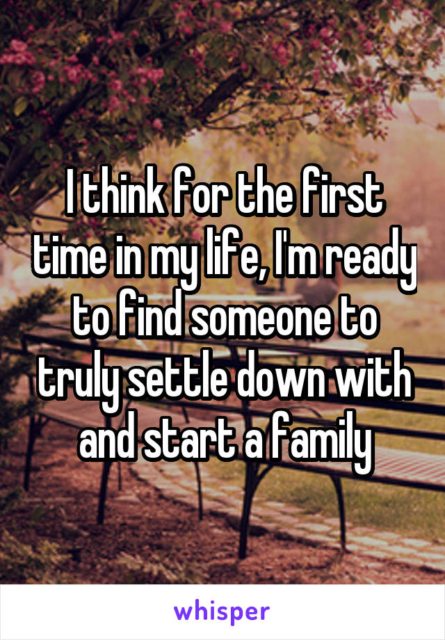 I think for the first time in my life, I'm ready to find someone to truly settle down with and start a family