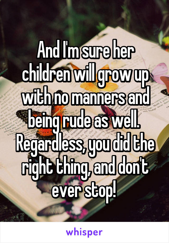 And I'm sure her children will grow up with no manners and being rude as well.  Regardless, you did the right thing, and don't ever stop! 