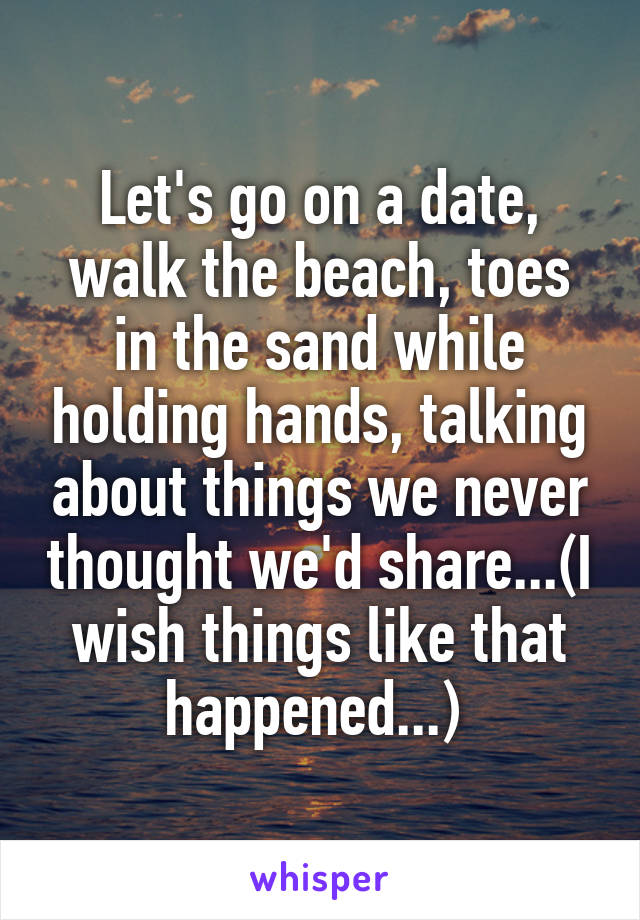 Let's go on a date, walk the beach, toes in the sand while holding hands, talking about things we never thought we'd share...(I wish things like that happened...) 