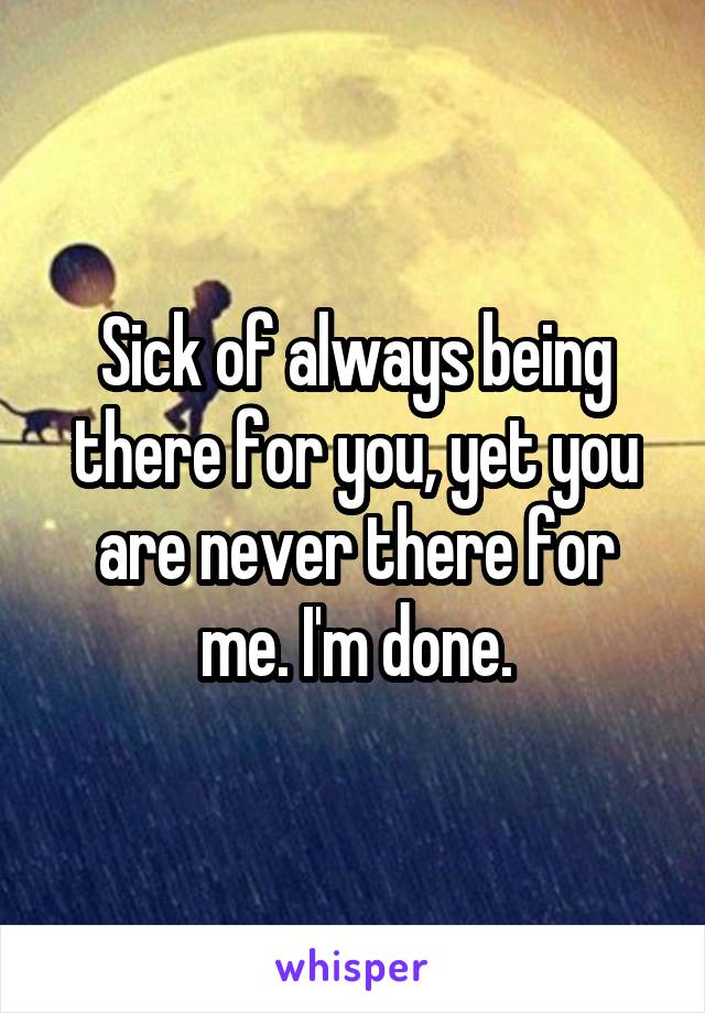 Sick of always being there for you, yet you are never there for me. I'm done.