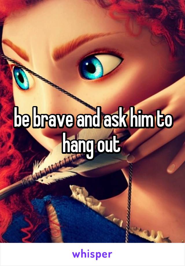 be brave and ask him to hang out 