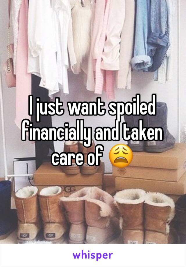 I just want spoiled financially and taken care of 😩