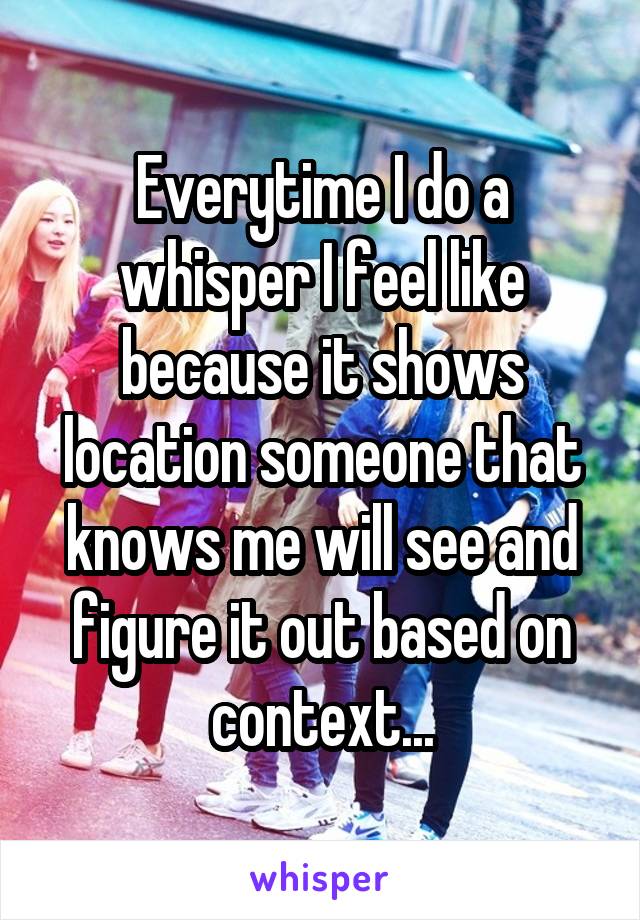 Everytime I do a whisper I feel like because it shows location someone that knows me will see and figure it out based on context...