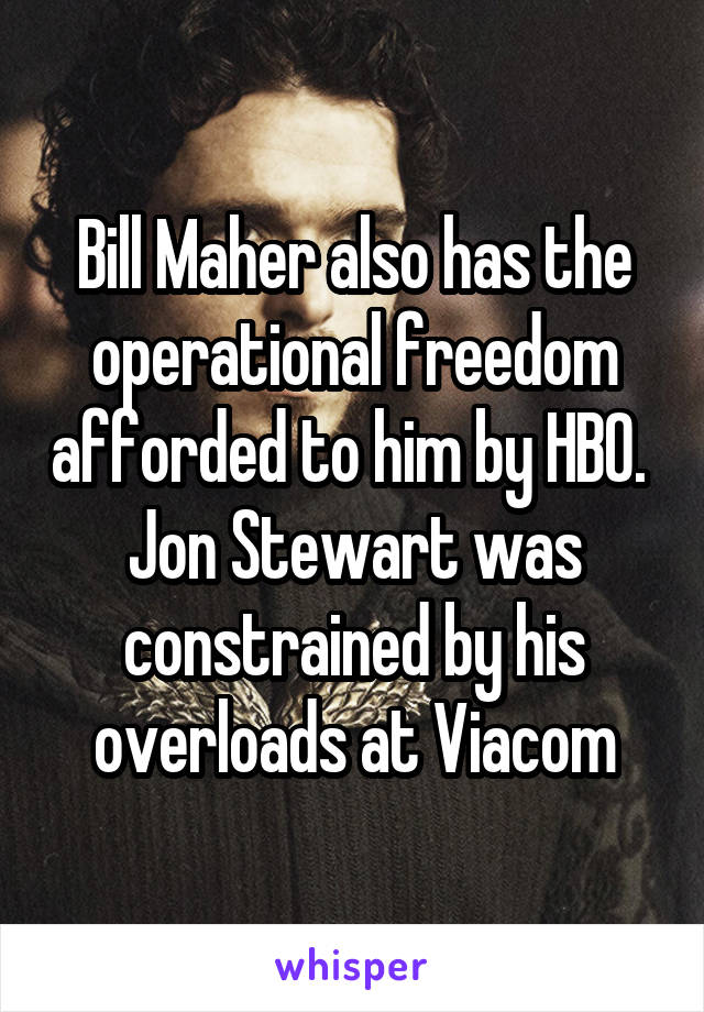 Bill Maher also has the operational freedom afforded to him by HBO.  Jon Stewart was constrained by his overloads at Viacom