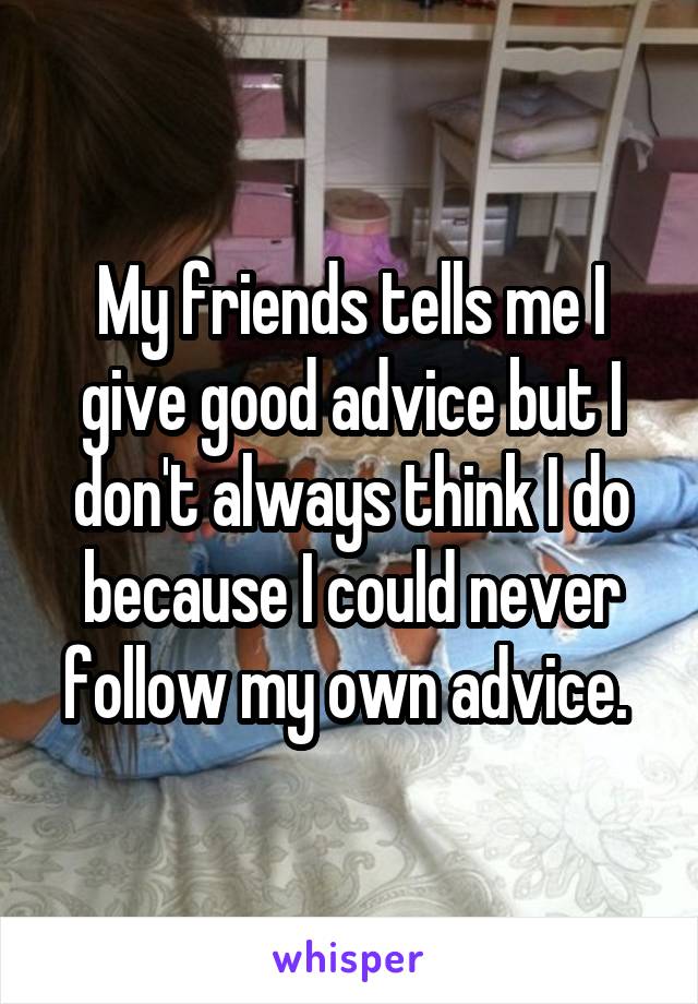 My friends tells me I give good advice but I don't always think I do because I could never follow my own advice. 