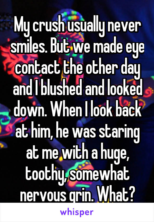 My crush usually never smiles. But we made eye contact the other day and I blushed and looked down. When I look back at him, he was staring at me with a huge, toothy, somewhat nervous grin. What?