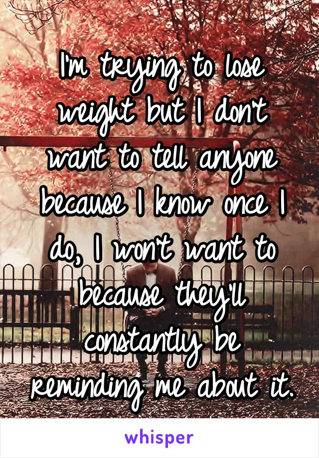 I'm trying to lose weight but I don't want to tell anyone because I know once I do, I won't want to because they'll constantly be reminding me about it.