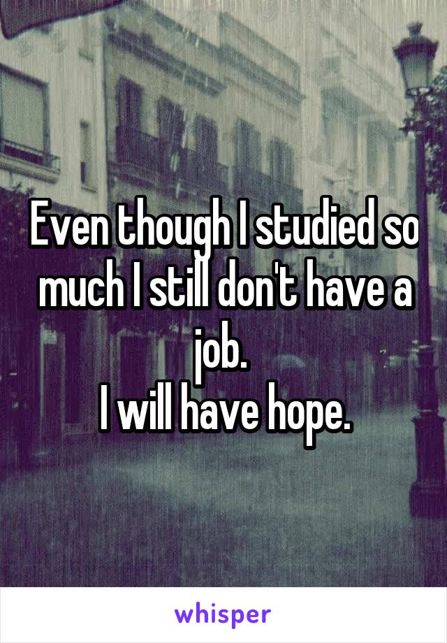 Even though I studied so much I still don't have a job. 
I will have hope.