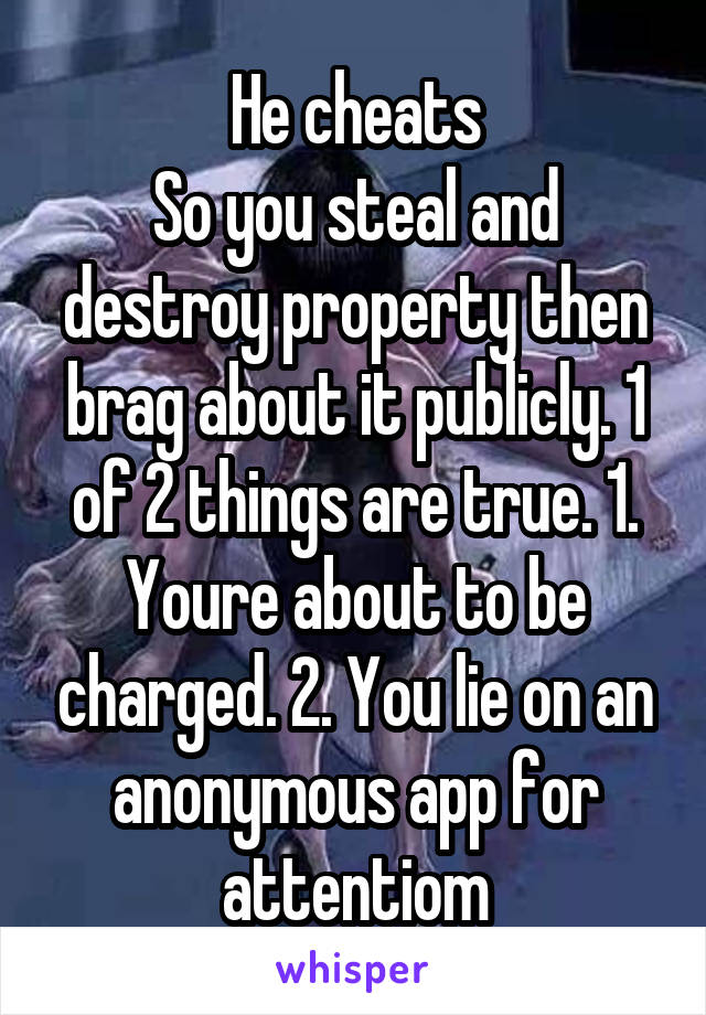 He cheats
So you steal and destroy property then brag about it publicly. 1 of 2 things are true. 1. Youre about to be charged. 2. You lie on an anonymous app for attentiom