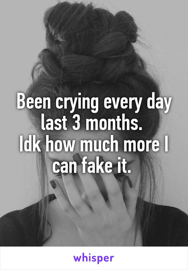 Been crying every day last 3 months. 
Idk how much more I can fake it. 