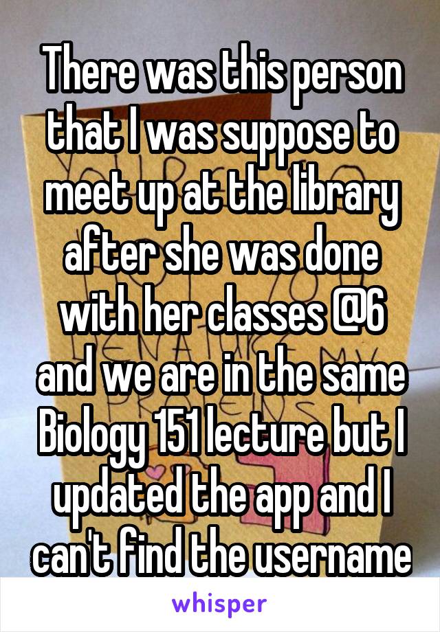 There was this person that I was suppose to meet up at the library after she was done with her classes @6 and we are in the same Biology 151 lecture but I updated the app and I can't find the username