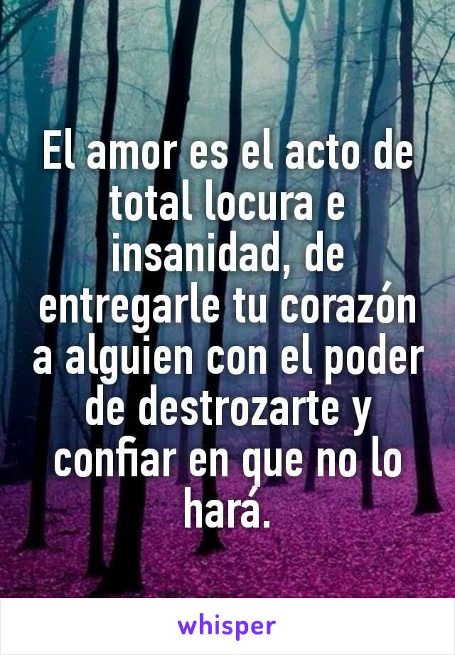 El amor es el acto de total locura e insanidad, de entregarle tu corazón a alguien con el poder de destrozarte y confiar en que no lo hará.