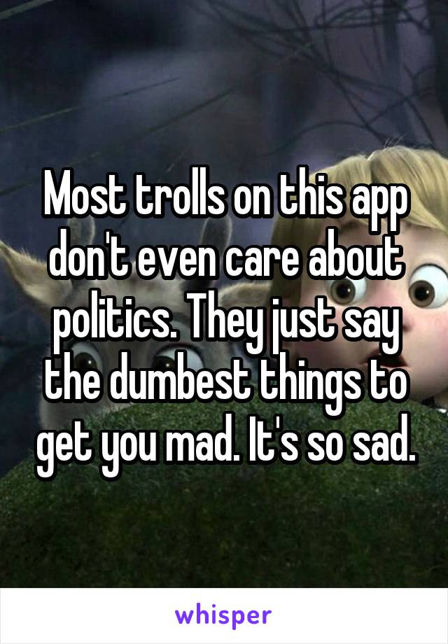 Most trolls on this app don't even care about politics. They just say the dumbest things to get you mad. It's so sad.