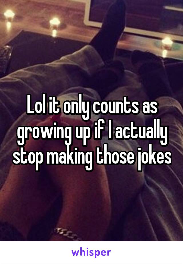 Lol it only counts as growing up if I actually stop making those jokes