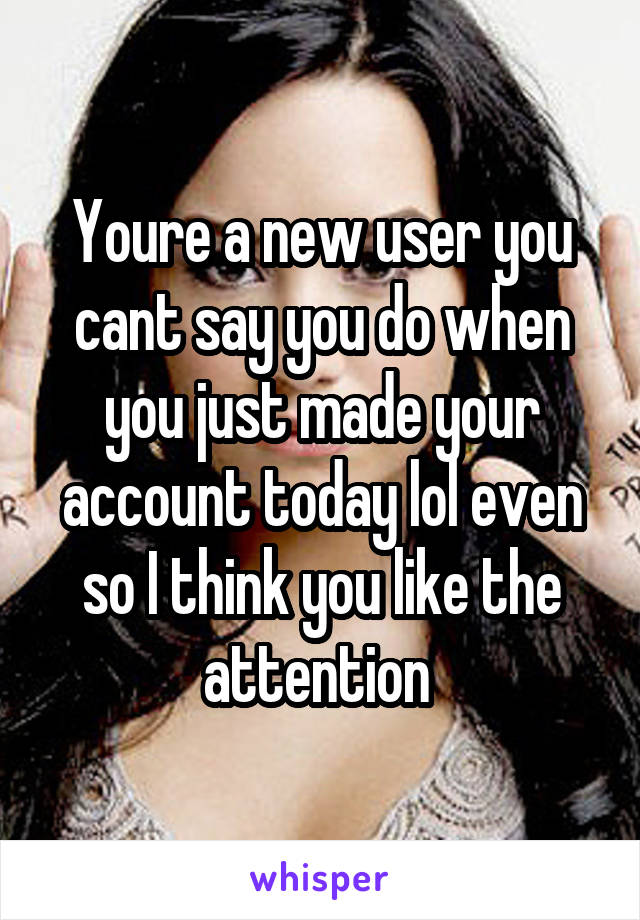 Youre a new user you cant say you do when you just made your account today lol even so I think you like the attention 