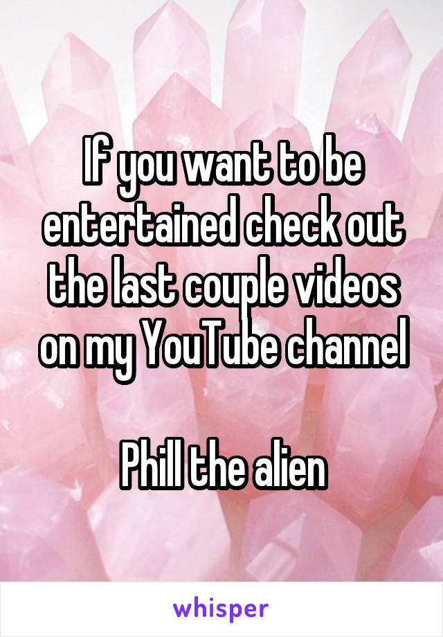 If you want to be entertained check out the last couple videos on my YouTube channel

Phill the alien