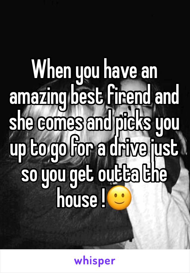 When you have an amazing best firend and she comes and picks you up to go for a drive just so you get outta the house !🙂