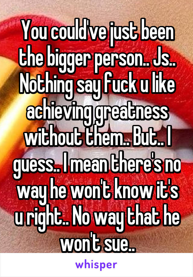 You could've just been the bigger person.. Js.. Nothing say fuck u like achieving greatness without them.. But.. I guess.. I mean there's no way he won't know it's u right.. No way that he won't sue..