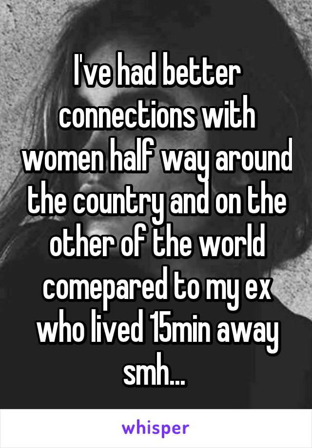 I've had better connections with women half way around the country and on the other of the world comepared to my ex who lived 15min away smh... 