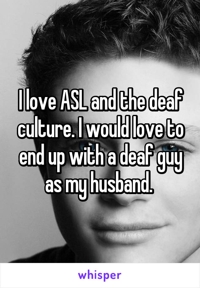 I love ASL and the deaf culture. I would love to end up with a deaf guy as my husband. 