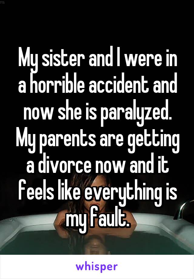My sister and I were in a horrible accident and now she is paralyzed. My parents are getting a divorce now and it feels like everything is my fault.