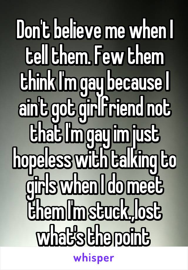 Don't believe me when I tell them. Few them think I'm gay because I ain't got girlfriend not that I'm gay im just hopeless with talking to girls when I do meet them I'm stuck.,lost what's the point 