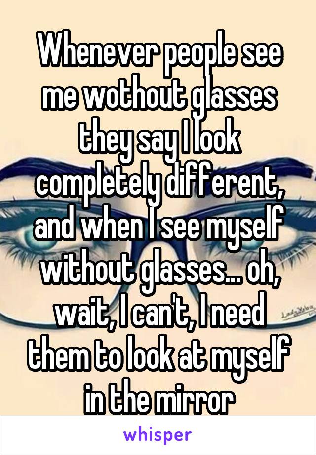 Whenever people see me wothout glasses they say I look completely different, and when I see myself without glasses... oh, wait, I can't, I need them to look at myself in the mirror