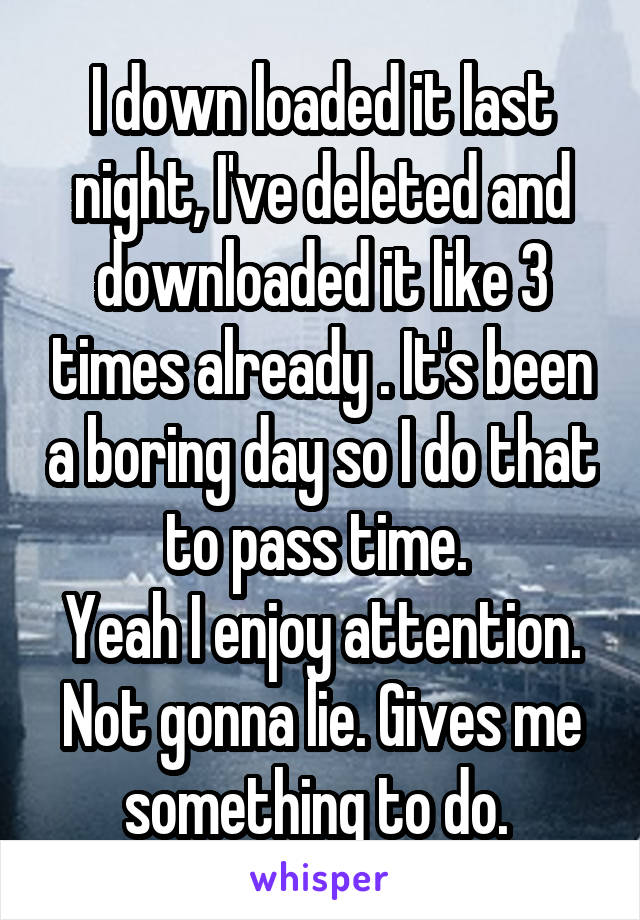 I down loaded it last night, I've deleted and downloaded it like 3 times already . It's been a boring day so I do that to pass time. 
Yeah I enjoy attention. Not gonna lie. Gives me something to do. 