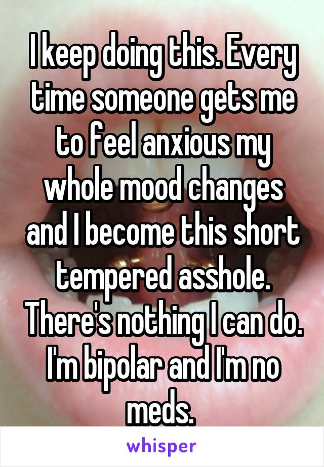 I keep doing this. Every time someone gets me to feel anxious my whole mood changes and I become this short tempered asshole. There's nothing I can do. I'm bipolar and I'm no meds. 