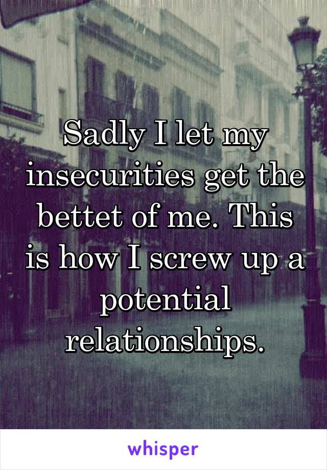 Sadly I let my insecurities get the bettet of me. This is how I screw up a potential relationships.