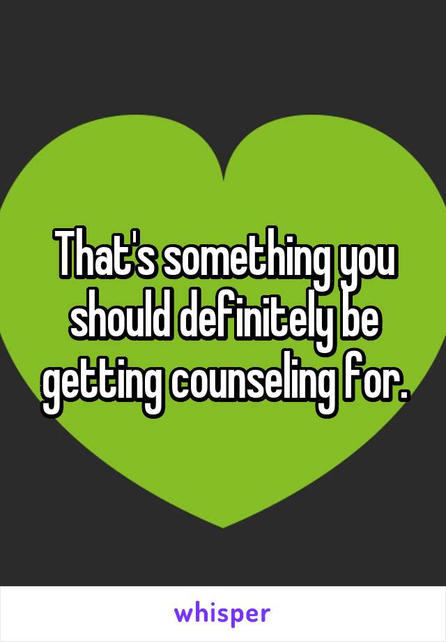 That's something you should definitely be getting counseling for.