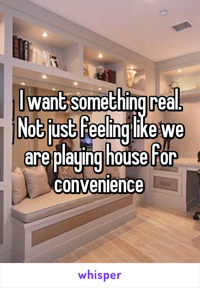 I want something real. Not just feeling like we are playing house for convenience 