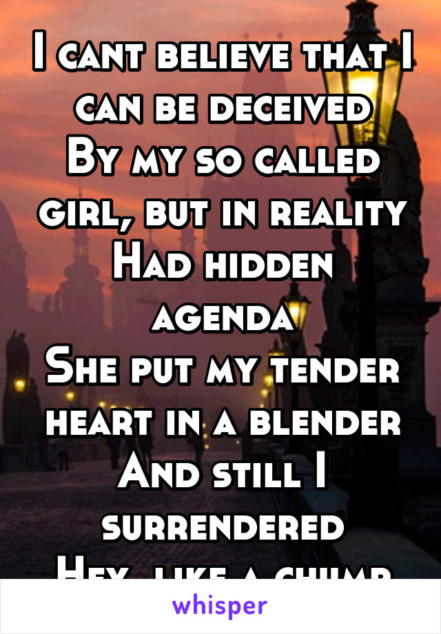 I cant believe that I can be deceived
By my so called girl, but in reality
Had hidden agenda
She put my tender heart in a blender
And still I surrendered
Hey, like a chump