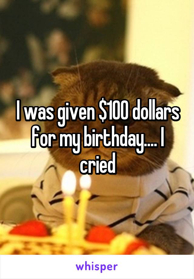 I was given $100 dollars for my birthday.... I cried