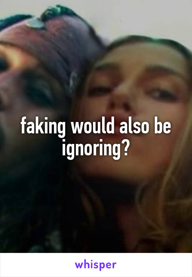 faking would also be ignoring?