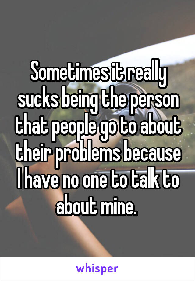 Sometimes it really sucks being the person that people go to about their problems because I have no one to talk to about mine. 