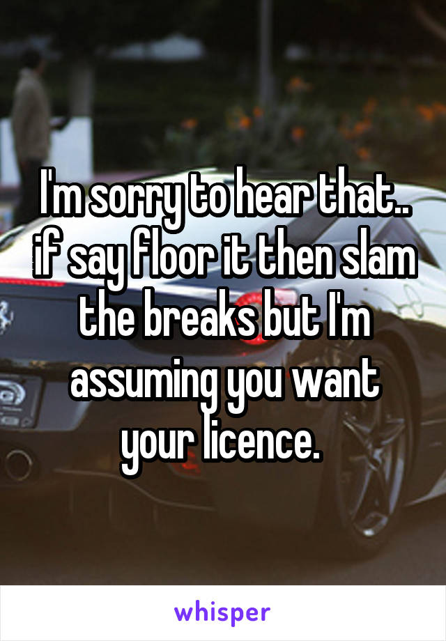 I'm sorry to hear that.. if say floor it then slam the breaks but I'm assuming you want your licence. 