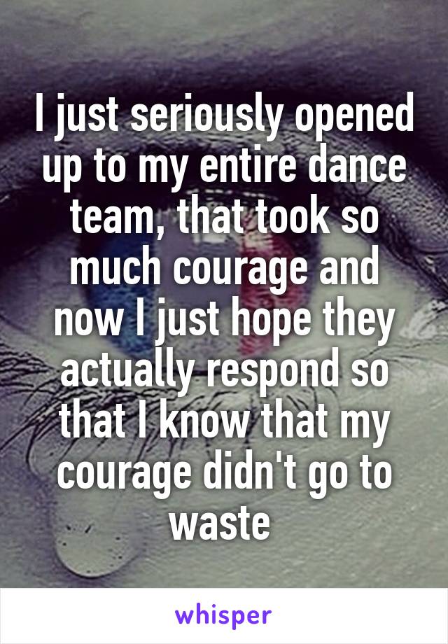 I just seriously opened up to my entire dance team, that took so much courage and now I just hope they actually respond so that I know that my courage didn't go to waste 