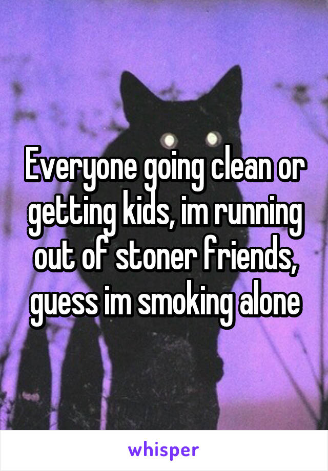 Everyone going clean or getting kids, im running out of stoner friends, guess im smoking alone