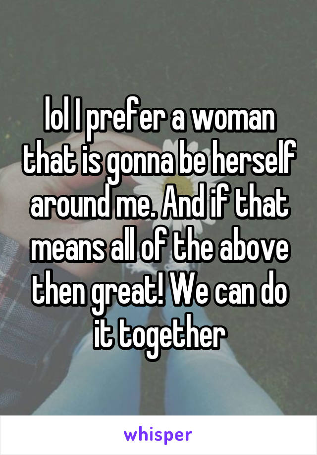 lol I prefer a woman that is gonna be herself around me. And if that means all of the above then great! We can do it together