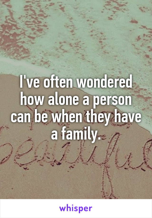 I've often wondered how alone a person can be when they have a family.