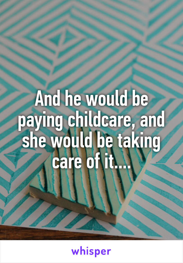 And he would be paying childcare, and she would be taking care of it....